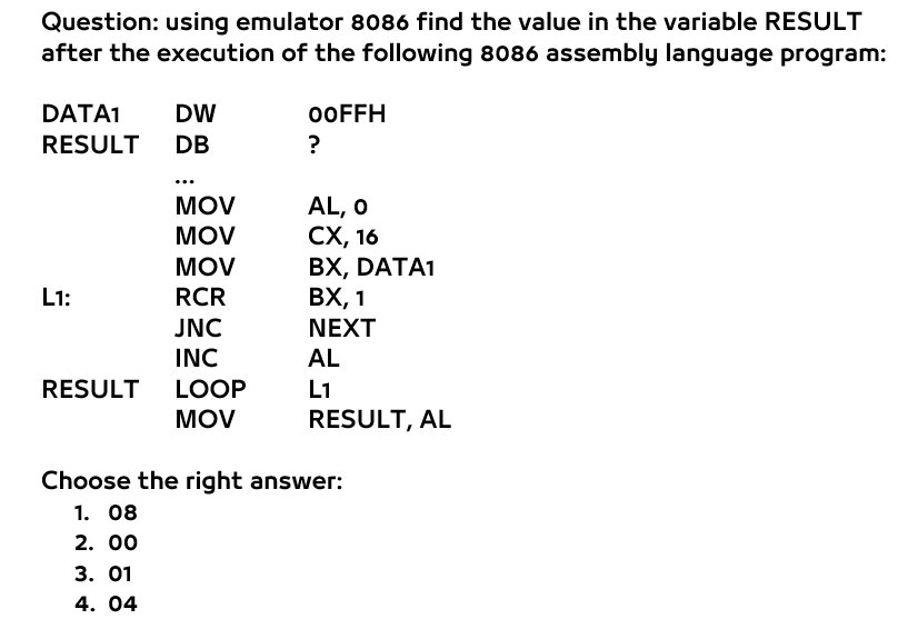 Question: using emulator 8086 find the value in the variable RESULT
after the execution of the following 8086 assembly language program:
DATA1
DW
OOFFH
RESULT
DB
?
MOV
AL, O
СХ, 16
ВХ, DATA1
ВХ, 1
MOV
MOV
L1:
RCR
JNC
NEXT
INC
AL
RESULT
LOOP
L1
MOV
RESULT, AL
Choose the right answer:
1. 08
2. 00
3. 01
4. 04

