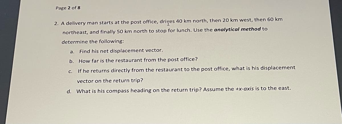 Page 2 of 8
2. A delivery man starts at the post office, driyes 40 km north, then 20 km west, then 60 km
northeast, and finally 50 km north to stop for lunch. Use the analytical method to
determine the following:
a.
Find his net displacement vector.
b. How far is the restaurant from the post office?
с.
If he returns directly from the restaurant to the post office, what is his displacement
vector on the return trip?
d. What is his compass heading on the return trip? Assume the +x-axis is to the east.
