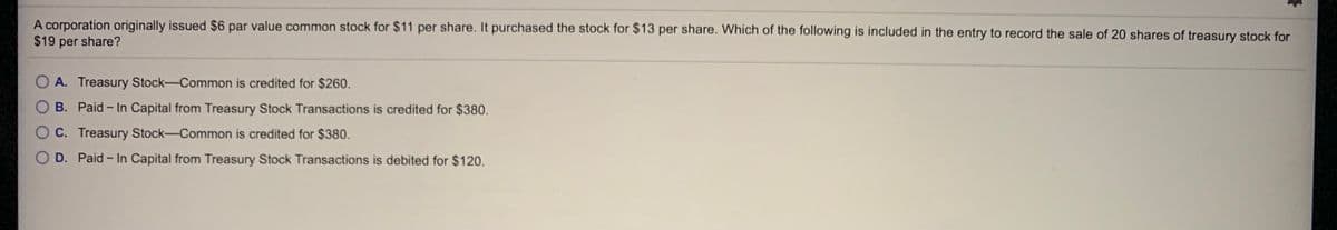 A corporation originally issued $6 par value common stock for $11 per share. It purchased the stock for $13 per share. Which of the following is included in the entry to record the sale of 20 shares of treasury stock for
$19 per share?
O A. Treasury Stock-Common is credited for $260.
B. Paid - In Capital from Treasury Stock Transactions is credited for $380.
O C. Treasury Stock-Common is credited for $380.
D. Paid- In Capital from Treasury Stock Transactions is debited for $120.
