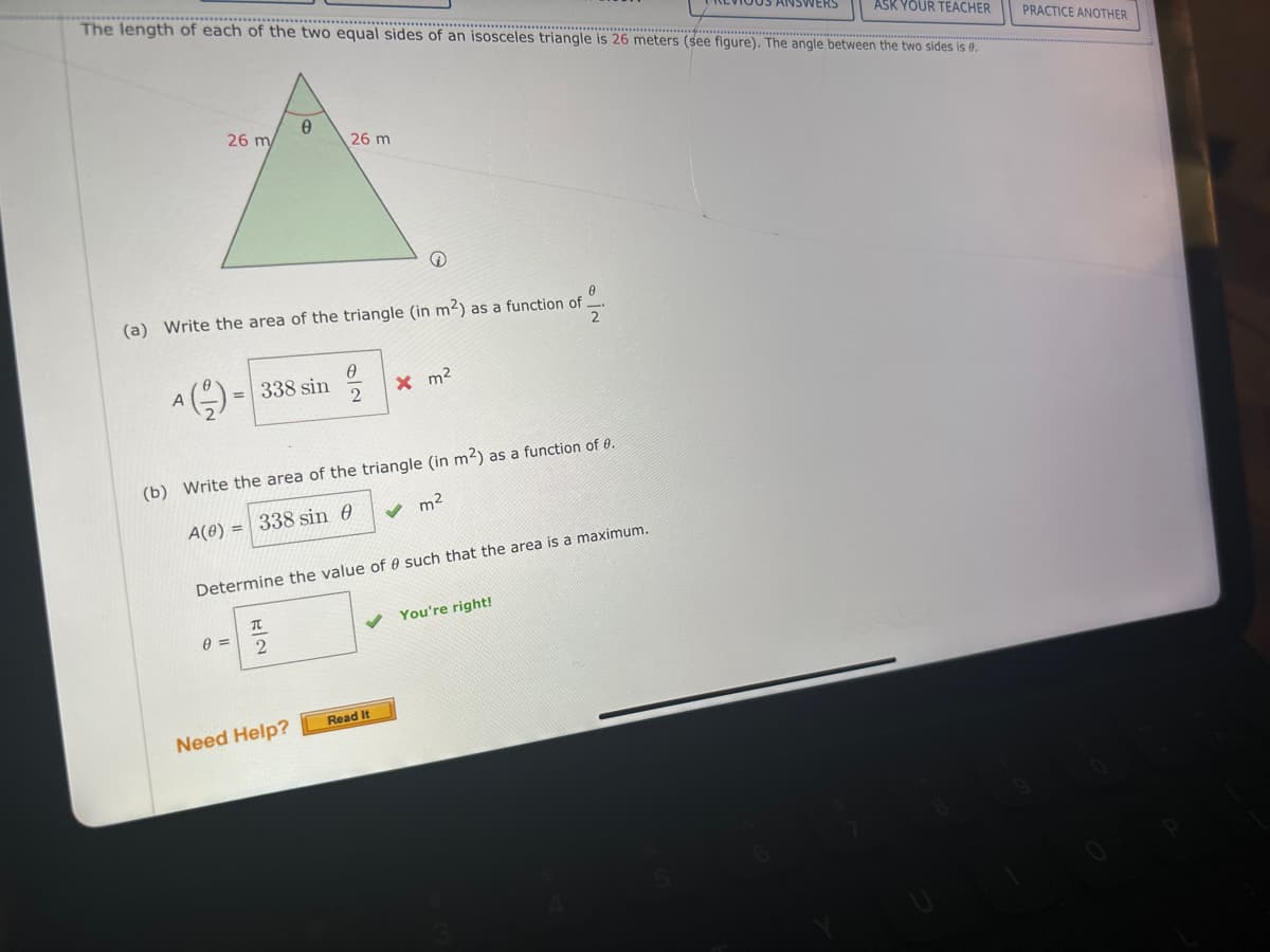 ASK YOUR TEACHER
The length of each of the two equal sides of an isosceles triangle is 26 meters (see figure). The angle between the two sides is 0.
PRACTICE ANOTHER
Ꮎ
26 m/
26 m
(a) Write the area of the triangle (in m2) as a function of
=
2
A(을)=
0
-338 sin
× m²
2
(b) Write the area of the triangle (in m2) as a function of 0.
A(0) =
= 338 sin 0
✓ m²
Determine the value of such that the area is a maximum.
元
0 =
2
You're right!
Need Help?
Read It
3
8