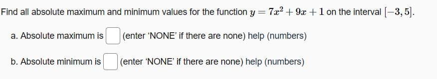 Find all absolute maximum and minimum values for the function y = 7x² + 9x + 1 on the interval [-3,5].
a. Absolute maximum is
(enter 'NONE' if there are none) help (numbers)
(enter 'NONE' if there are none) help (numbers)
b. Absolute minimum is