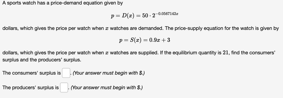 A sports watch has a price-demand equation given by
p= D(x) = 50-2¯
dollars, which gives the price per watch when x watches are demanded. The price-supply equation for the watch is given by
p = S(x) = 0.9x +3
dollars, which gives the price per watch when x watches are supplied. If the equilibrium quantity is 21, find the consumers'
surplus and the producers' surplus.
The consumers' surplus is
The producers' surplus is
-0.0567142x
(Your answer must begin with $.)
(Your answer must begin with $.)