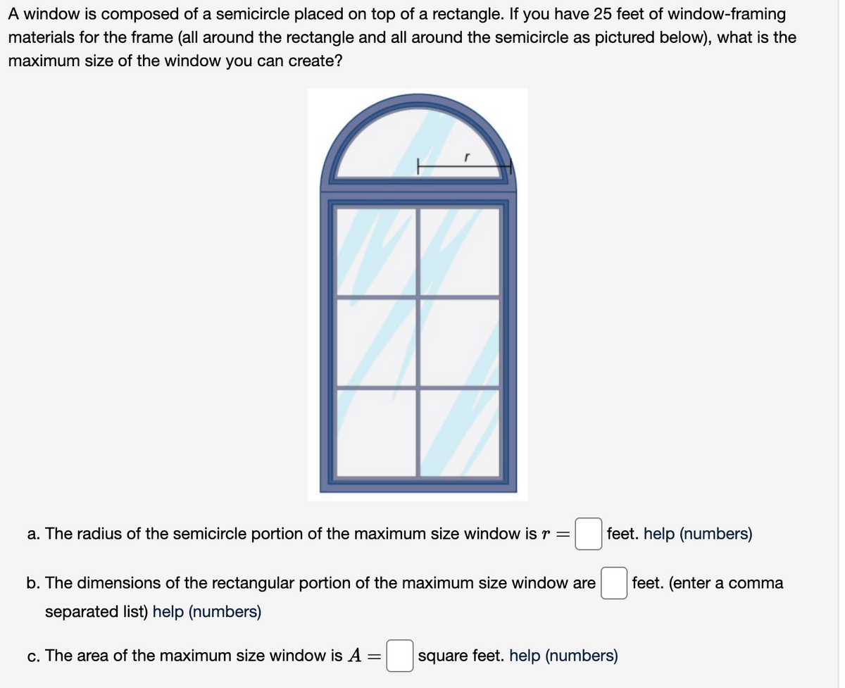 A window is composed of a semicircle placed on top of a rectangle. If you have 25 feet of window-framing
materials for the frame (all around the rectangle and all around the semicircle as pictured below), what is the
maximum size of the window you can create?
a. The radius of the semicircle portion of the maximum size window is r =
b. The dimensions of the rectangular portion of the maximum size window are
separated list) help (numbers)
c. The area of the maximum size window is A
-
feet. help (numbers)
square feet. help (numbers)
feet. (enter a comma