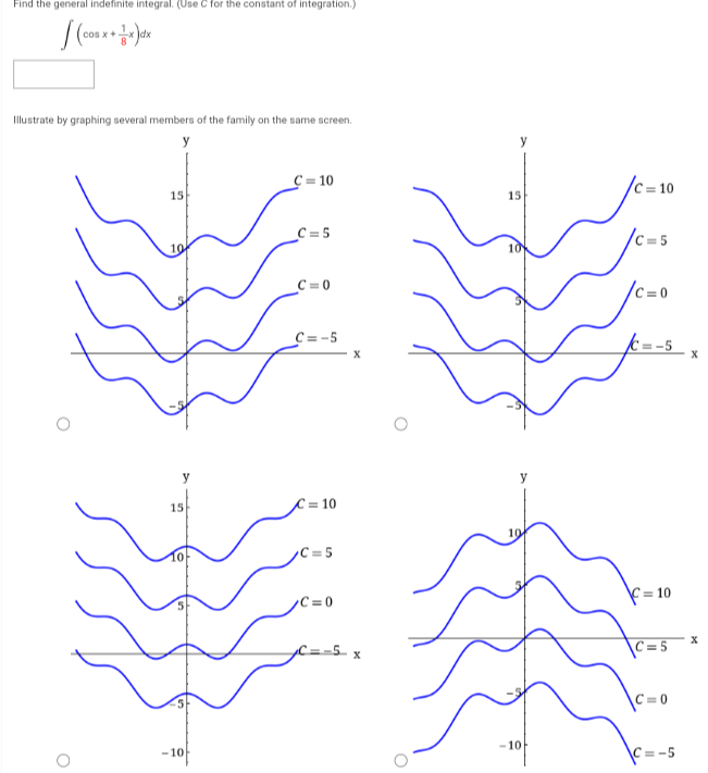 Find the general indefinite integral. (Use C for the constant of integration.)
(COB x + x) dx
Illustrate by graphing several members of the family on the same screen.
y
O
15
y
15
-10
C=
=10
_C=5
C=0
C=-5
= 10
=5
C=0
X
X
15
-10
C=10
C=5
C=0
= 10
=5
C=
C=-5
X
X