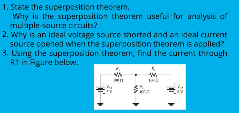 1. State the superposition theorem.
Why is the superposition theorem useful for analysis of
multiple-source circuits?
2. Why is an ideal voltage source shorted and an ideal current
source opened when the superposition theorem is applied?
3. Using the superposition theorem, find the current through
R1 in Figure below.
R3
100 Ω
100 0
Vsi
5 V
R2
100 0
Vs2
8 V

