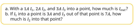 a. With a 1A , 2A I2, and 3A I3 into a point, how much is Iout?
b. If l4 into a point is 3A and I3 out of that point is 7A, how
much is Iz into that point?
