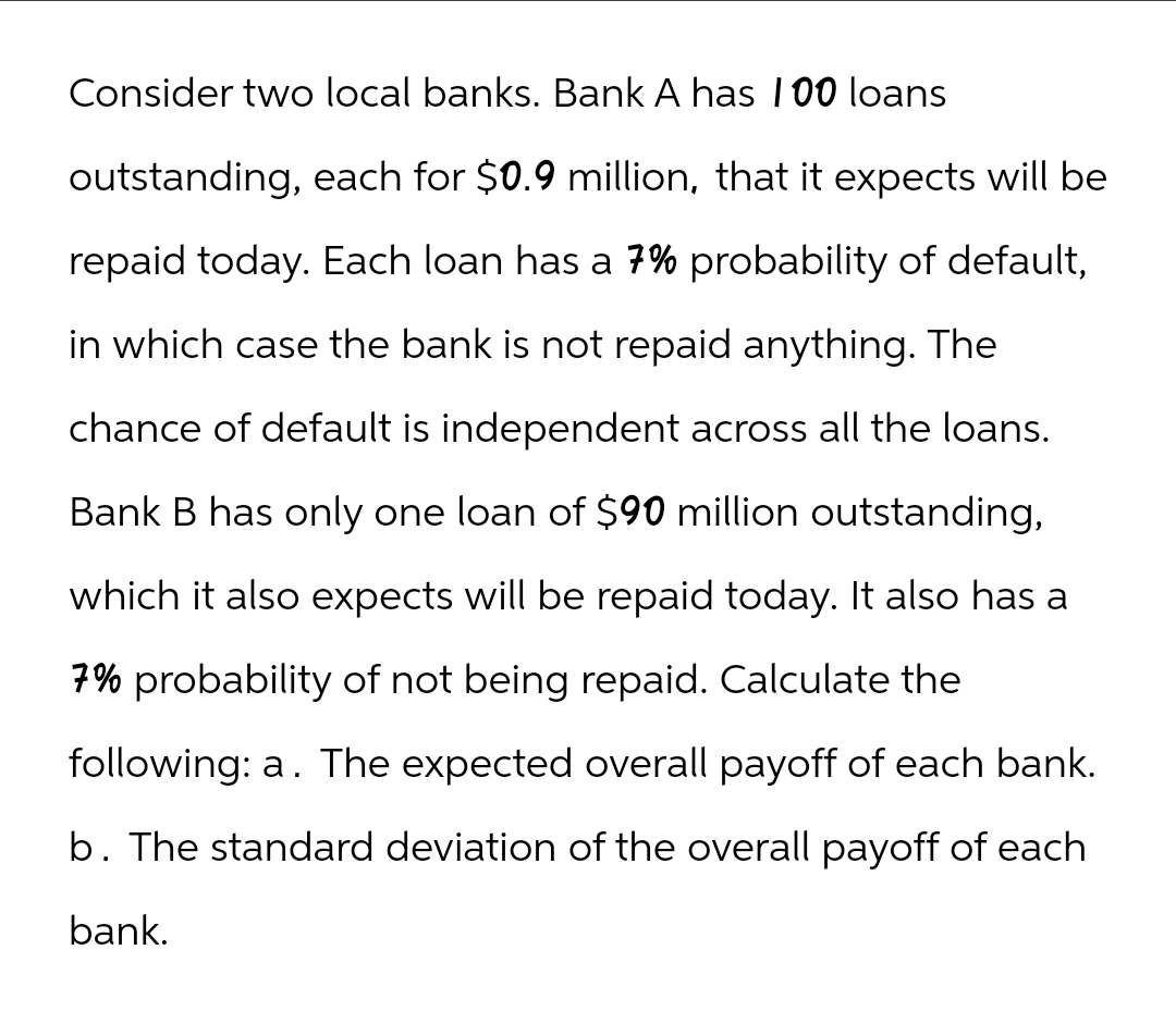 Consider two local banks. Bank A has 100 loans
outstanding, each for $0.9 million, that it expects will be
repaid today. Each loan has a 7% probability of default,
in which case the bank is not repaid anything. The
chance of default is independent across all the loans.
Bank B has only one loan of $90 million outstanding,
which it also expects will be repaid today. It also has a
7% probability of not being repaid. Calculate the
following: a. The expected overall payoff of each bank.
b. The standard deviation of the overall payoff of each
bank.