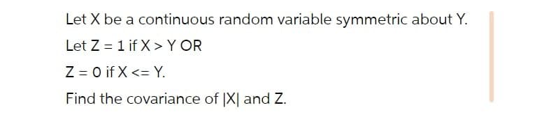 Let X be a continuous random variable symmetric about Y.
Let Z = 1 if X >Y OR
Z = 0 if X <= Y.
Find the covariance of |X| and Z.
