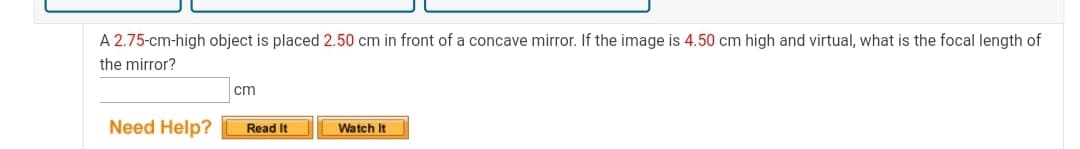 A 2.75-cm-high object is placed 2.50 cm in front of a concave mirror. If the image is 4.50 cm high and virtual, what is the focal length of
the mirror?
cm
Need Help?
Read It
Watch It
