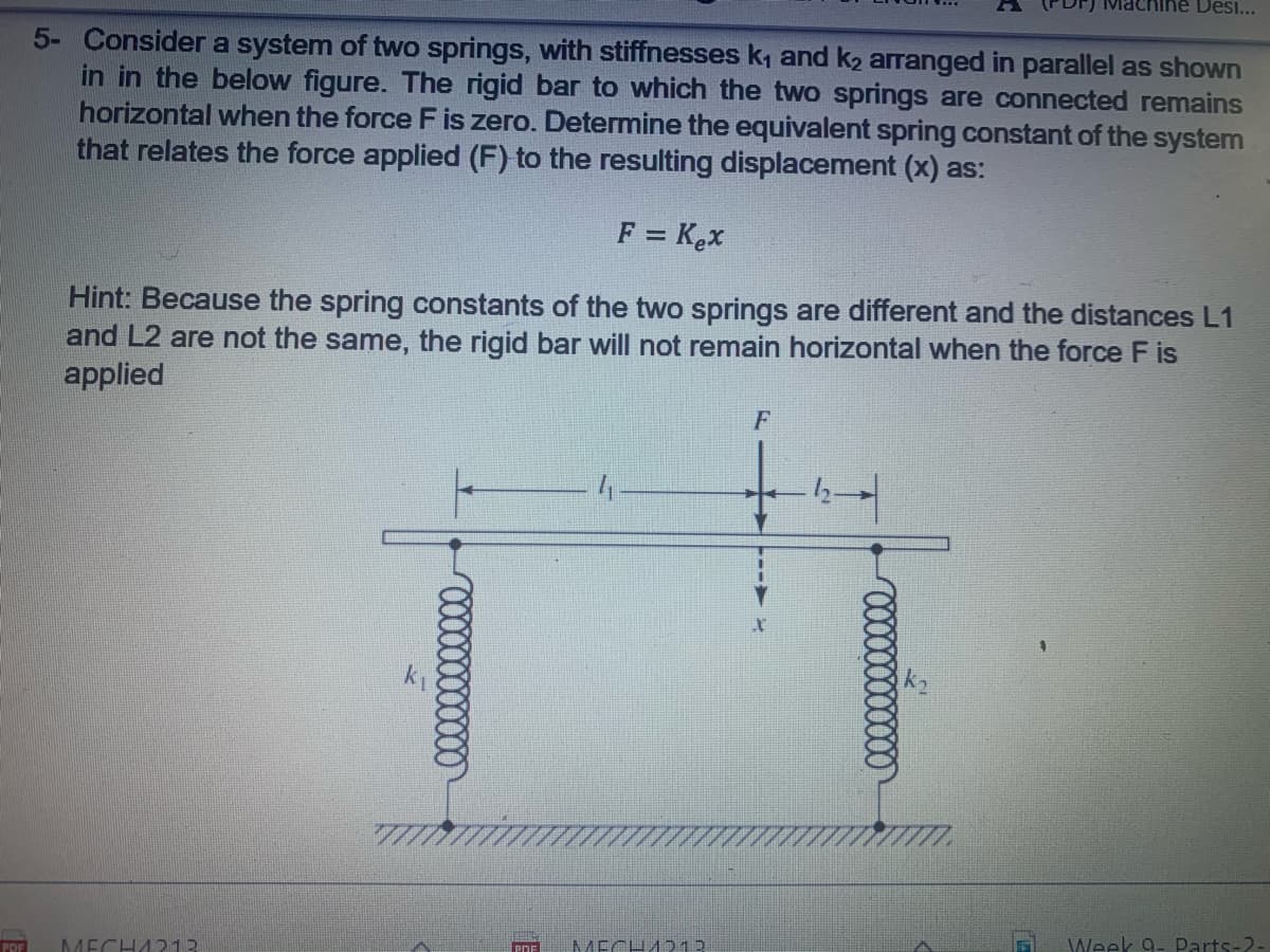 Machine Desi...
5- Consider a system of two springs, with stiffnesses k, and k2 arranged in parallel as shown
in in the below figure. The rigid bar to which the two springs are connected remains
horizontal when the force F is zero. Determine the equivalent spring constant of the system
that relates the force applied (F) to the resulting displacement (x) as:
F = Kex
Hint: Because the spring constants of the two springs are different and the distances L1
and L2 are not the same, the rigid bar will not remain horizontal when the force F is
applied
F
PDF
MECHA213
MECHA213
Week 9- Parts-2-
PDE
00000000000
000000000000

