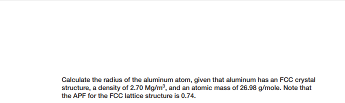 Calculate the radius of the aluminum atom, given that aluminum has an FCC crystal
structure, a density of 2.70 Mg/m³, and an atomic mass of 26.98 g/mole. Note that
the APF for the FCC lattice structure is 0.74.
