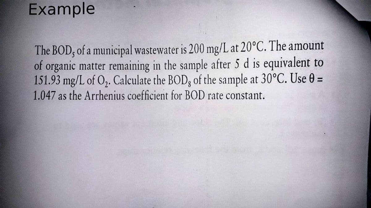 Example
The BOD; of a municipal wastewater is 200 mg/L at 20°C. The amount
of organic matter remaining in the sample after 5 d is equivalent to
151.93 mg/L of O,. Calculate the BOD, of the sample at 30°C. Use 0 =
1.047 as the Arrhenius coefficient for BOD rate constant.
