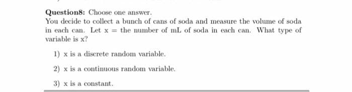 Question8: Choose one answer.
You decide to collect a bunch of cans of soda and measure the volume of soda
in each can. Let x = the mumber of mL of soda in each can. What type of
variable is x?
1) x is a discrete random variable.
2) x is a continuous random variable.
3) x is a constant.
