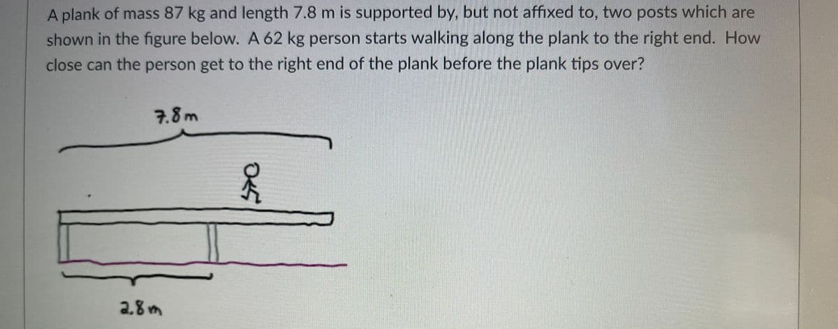 A plank of mass 87 kg and length 7.8 m is supported by, but not affixed to, two posts which are
shown in the figure below. A 62 kg person starts walking along the plank to the right end. How
close can the person get to the right end of the plank before the plank tips over?
7.8m
2.8m
