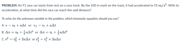 PROBLEM: An F1 race car starts from rest on a race track. By the 100 m mark on the track, it had accelerated to 55 m/s². With its
acceleration, at what time did the race car reach the said distance?
To solve for the unknown variable in the problem, which kinematic equation should you use?
A. v=v0+aAt or vf = v₁ + aAt
B. Ax = vo+aAt² or Ax=v₂ + 1aAt²
C.v²=v² + 2aAx or v²=v² + 2aAx