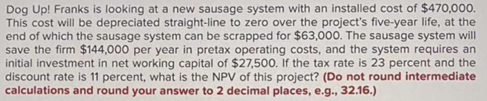 Dog Up! Franks is looking at a new sausage system with an installed cost of $470,000.
This cost will be depreciated straight-line to zero over the project's five-year life, at the
end of which the sausage system can be scrapped for $63,000. The sausage system will
save the firm $144,000 per year in pretax operating costs, and the system requires an
initial investment in net working capital of $27,500. If the tax rate is 23 percent and the
discount rate is 11 percent, what is the NPV of this project? (Do not round intermediate
calculations and round your answer to 2 decimal places, e.g., 32.16.)
