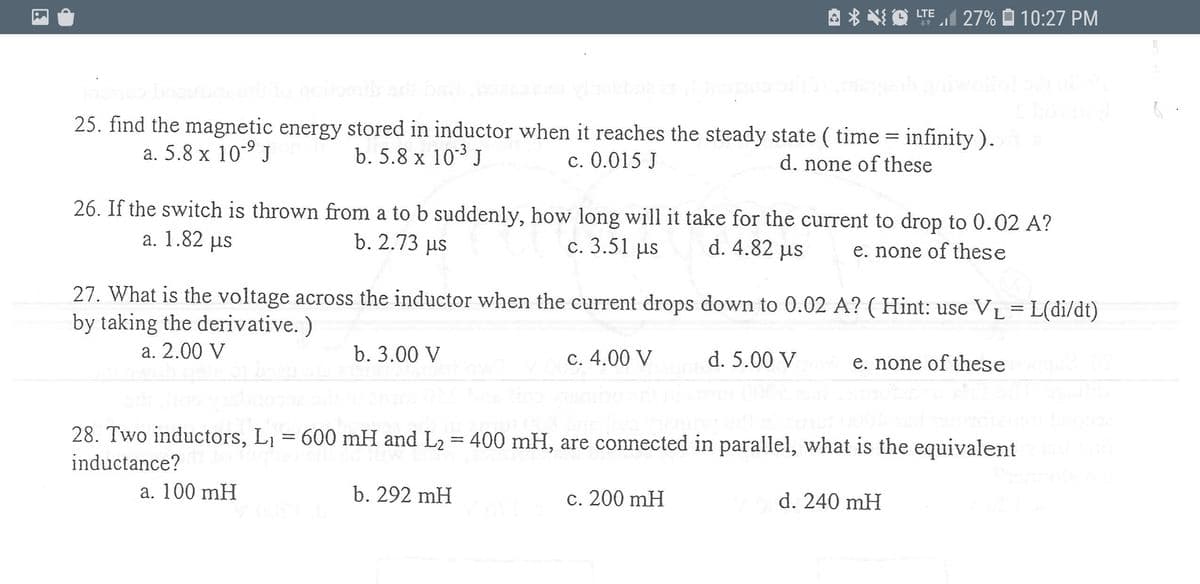 A * NO LTEI 27% Ô 10:27 PM
25. find the magnetic energy stored in inductor when it reaches the steady state ( time = infinity ).
a. 5.8 x 10-9 J
b. 5.8 x 103 J
c. 0.015 J
d. none of these
26. If the switch is thrown from a to b suddenly, how long will it take for the current to drop to 0.02 A?
a. 1.82 µs
b. 2.73 µs
c. 3.51 us
d. 4.82 us
e. none of these
27. What is the voltage across the inductor when the current drops down to 0.02 A? ( Hint: use VL =L(di/dt)
by taking the derivative. )
a. 2.00 V
b. 3.00 V
c. 4.00 V
d. 5.00 V
e. none of these
28. Two inductors, L1 = 600 mH and L2 = 400 mH, are connected in parallel, what is the equivalent
inductance?
a. 100 mH
b. 292 mH
c. 200 mH
d. 240 mH
