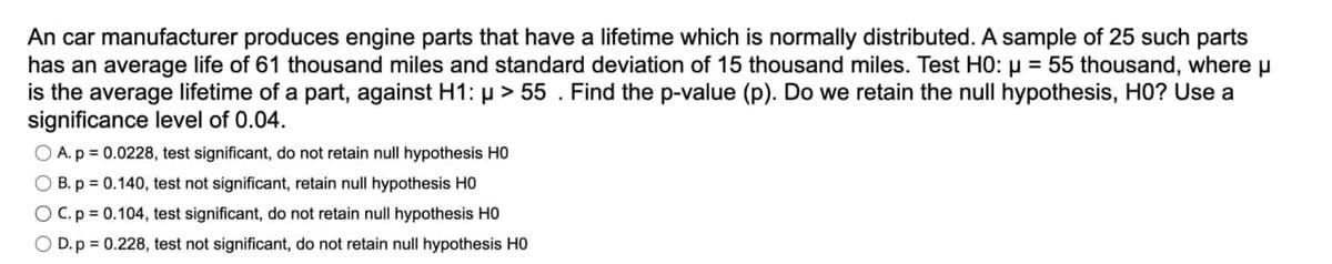 An car manufacturer produces engine parts that have a lifetime which is normally distributed. A sample of 25 such parts
has an average life of 61 thousand miles and standard deviation of 15 thousand miles. Test HO: 55 thousand, where μ
is the average lifetime of a part, against H1: >55. Find the p-value (p). Do we retain the null hypothesis, HO? Use a
significance level of 0.04.
OA. p = 0.0228, test significant, do not retain null hypothesis HO
B. p = 0.140, test not significant, retain null hypothesis HO
C. p = 0.104, test significant, do not retain null hypothesis HO
OD. p = 0.228, test not significant, do not retain null hypothesis HO