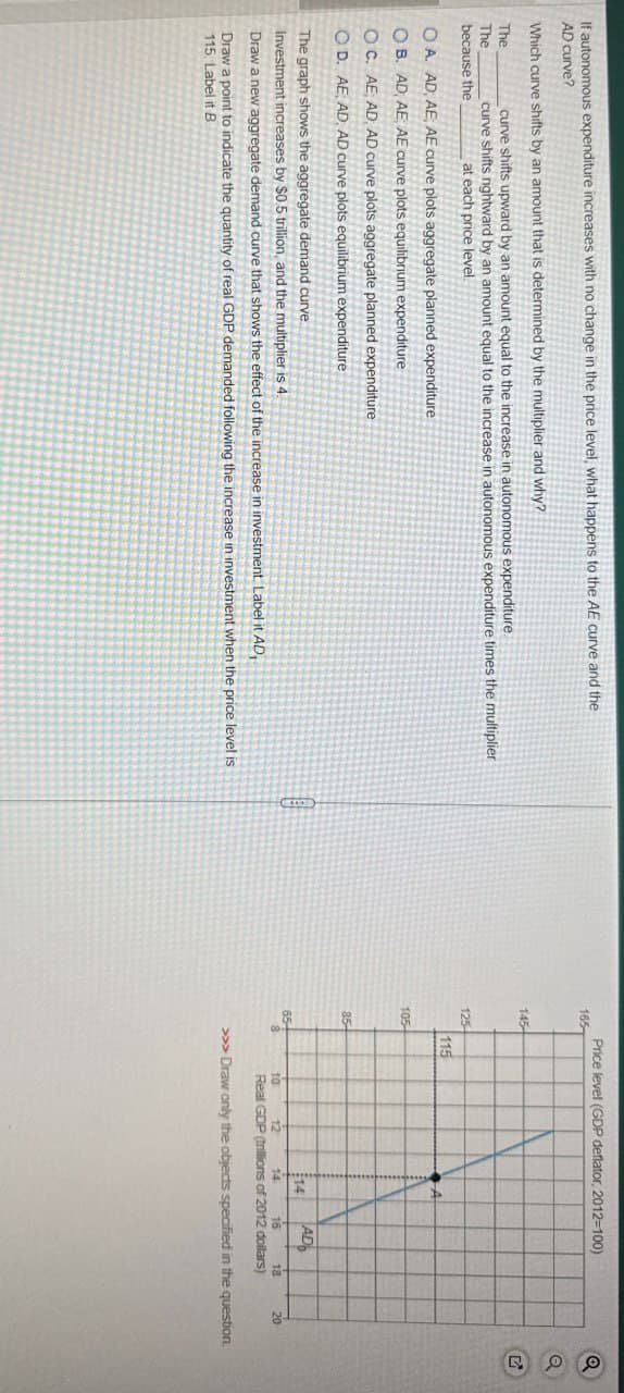 If autonomous expenditure increases with no change in the price level, what happens to the AE curve and the
AD curve?
Which curve shifts by an amount that is determined by the multiplier and why?
The
The
because the
curve shifts upward by an amount equal to the increase in autonomous expenditure.
curve shifts nightward by an amount equal to the increase in autonomous expenditure times the multiplier
at each price level.
OA. AD, AE, AE curve plots aggregate planned expenditure
OB. AD, AE, AE curve plots equilibrium expenditure
O C. AE, AD, AD curve plots aggregate planned expenditure
OD. AE, AD, AD curve plots equilibrium expenditure
The graph shows the aggregate demand curve
Investment increases by $0.5 trillion, and the multiplier is 4.
Draw a new aggregate demand curve that shows the effect of the increase in investment Label it AD,
Draw a point to indicate the quantity of real GDP demanded following the increase in investment when the price level is
115. Label it B
Price level (GDP deflator, 2012-100)
165-
Q
a
145
125
115
105
85
14
AD
65
8
10
12
14
16
18
20
Real GDP (trillions of 2012 dollars)
>>> Draw only the objects specified in the question.