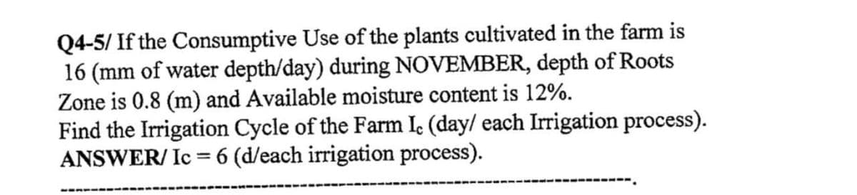 Q4-5/ If the Consumptive Use of the plants cultivated in the farm is
16 (mm of water depth/day) during NOVEMBER, depth of Roots
Zone is 0.8 (m) and Available moisture content is 12%.
Find the Irrigation Cycle of the Farm Ic (day/ each Irrigation process).
ANSWER/ Ic = 6 (d/each irrigation process).
