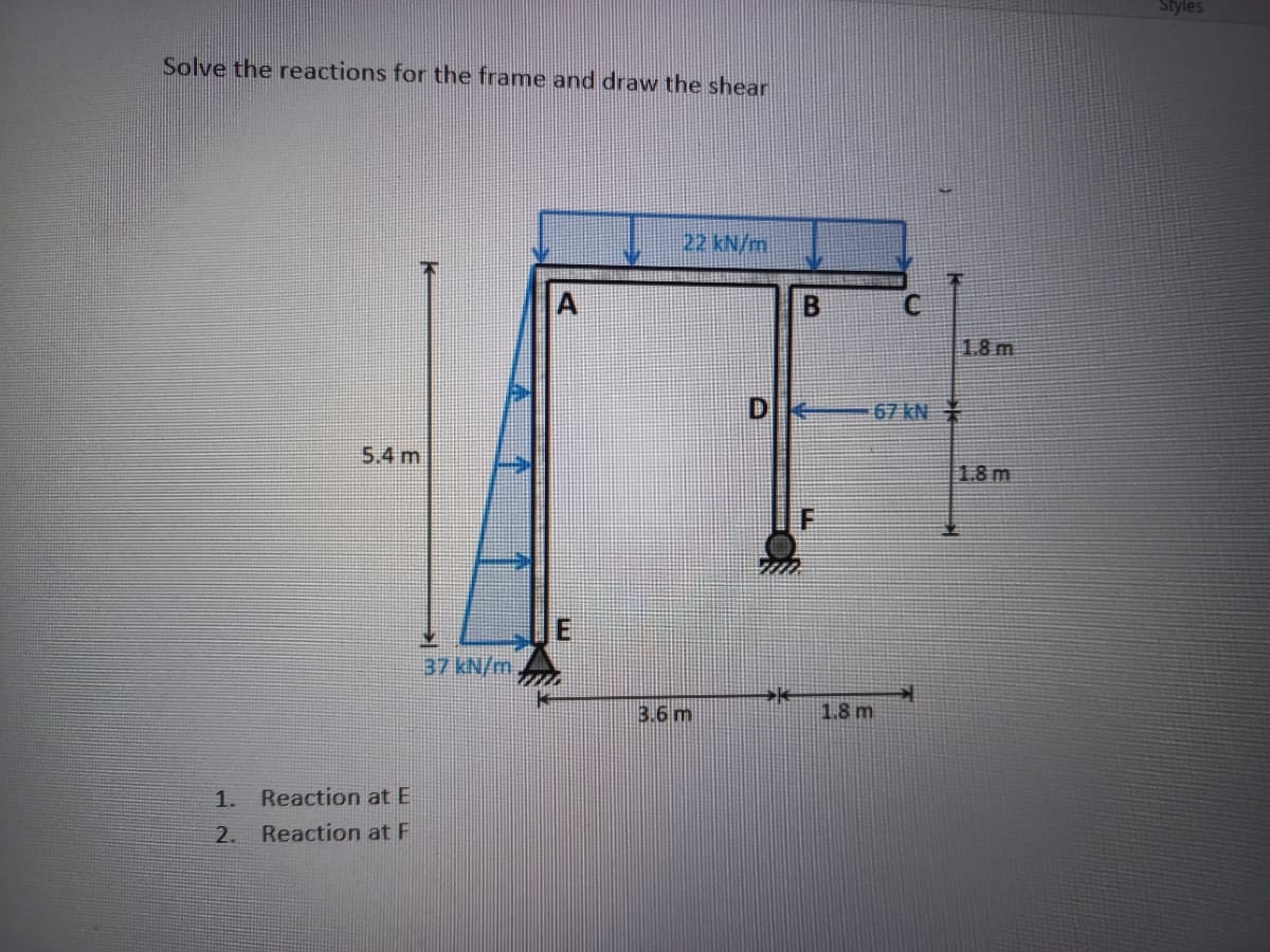 Styles
Solve the reactions for the frame and draw the shear
22 kN/m
1.8 m
67 kN
5.4 m
1.8m
37 kN/m
3.6 m
1.8 m
1.
Reaction at E
2.
Reaction at F
山
