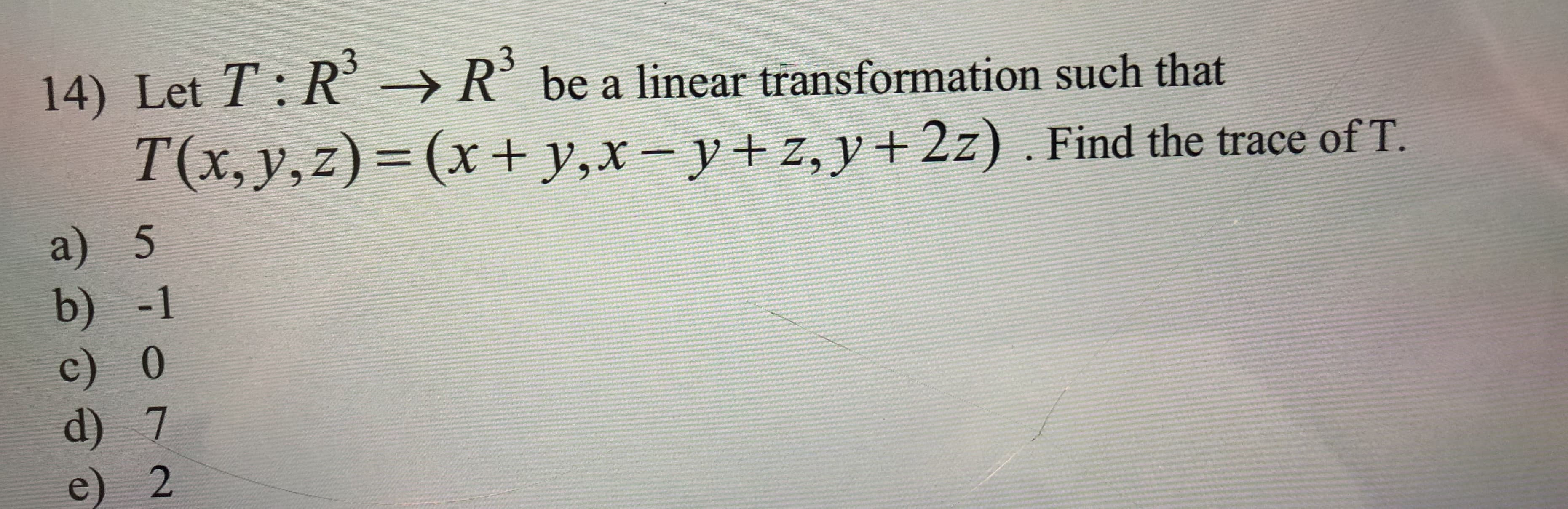 14) Let T: R
be a linear transformation such that
R
T(x, y,z)= (x + y,x-
y+z, y2z) . Find the trace of T.
a) 5
b) -1
c) 0
d) 7
e) 2
