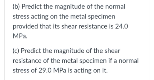 (b) Predict the magnitude of the normal
stress acting on the metal specimen
provided that its shear resistance is 24.0
MPa.
(c) Predict the magnitude of the shear
resistance of the metal specimen if a normal
stress of 29.0 MPa is acting on it.

