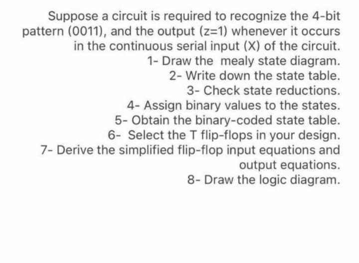 Suppose a circuit is required to recognize the 4-bit
pattern (0011), and the output (z-1) whenever it occurs
in the continuous serial input (X) of the circuit.
1- Draw the mealy state diagram.
2- Write down the state table.
3- Check state reductions.
4- Assign binary values to the states.
5- Obtain the binary-coded state table.
6- Select the T flip-flops in your design.
7- Derive the simplified flip-flop input equations and
output equations.
8- Draw the logic diagram.
