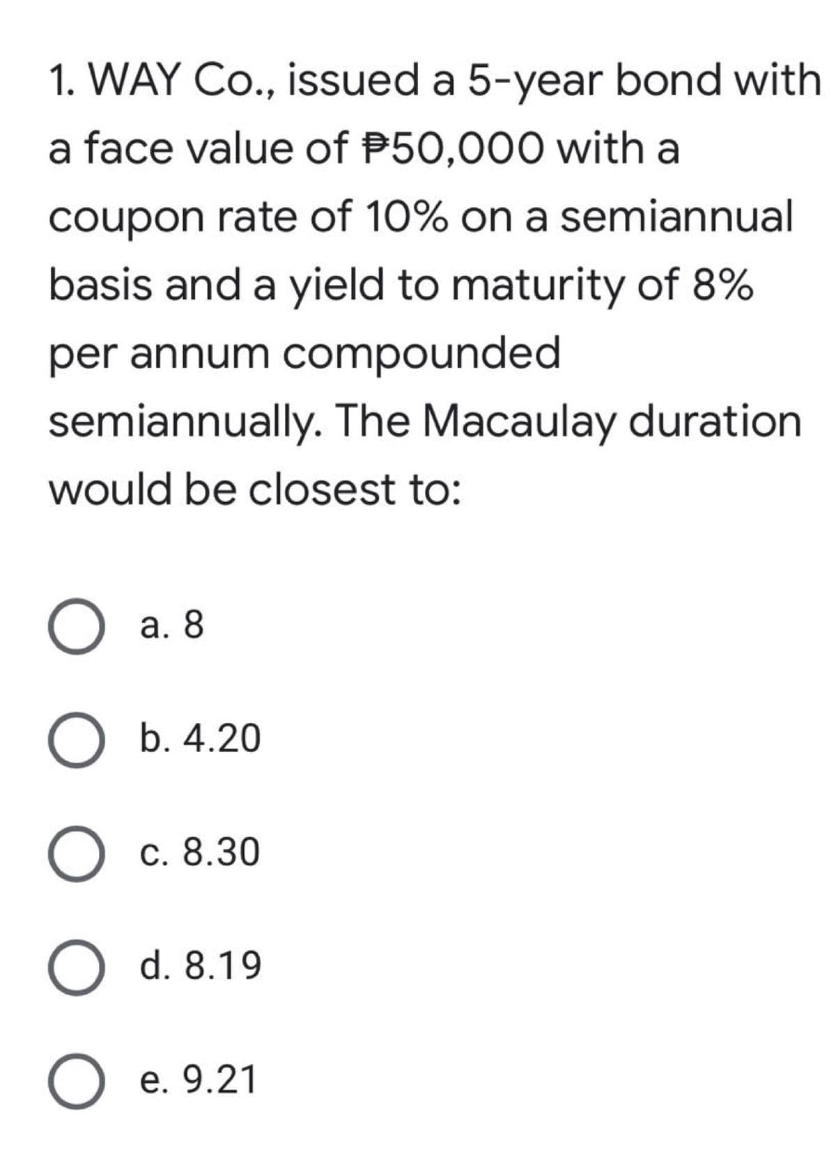 1. WAY Co., issued a 5-year bond with
a face value of P50,000 with a
coupon rate of 10% on a semiannual
basis and a yield to maturity of 8%
per annum compounded
semiannually. The Macaulay duration
would be closest to:
O a. 8
О Б.4.20
с. 8.30
O d. 8.19
О е. 9.21
e.9
