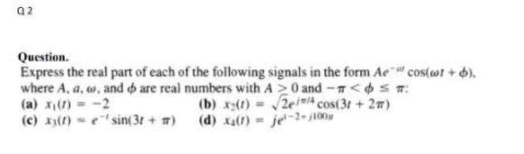 Q2
Question.
Express the real part of each of the following signals in the form Ae cos(ot + 6).
where A, a, w, and o are real numbers with A 0 and-<S:
(a) x() -2
(c) x3()
(b) x(t) 2e cos(3t +27)
(d) x() je-2-ji00
e sin(3t + 7)
%D
