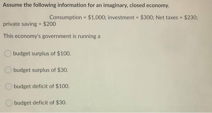 Assume the following information for an imaginary, closed economy.
Consumption = $1,000; investment = $300; Net taxes = $230;
%3!
%3D
%3D
private saving $200
%3D
This economy's government is running a
budget surplus of $100.
budget surplus of $30.
budget deficit of $100.
budget deficit of $30.
