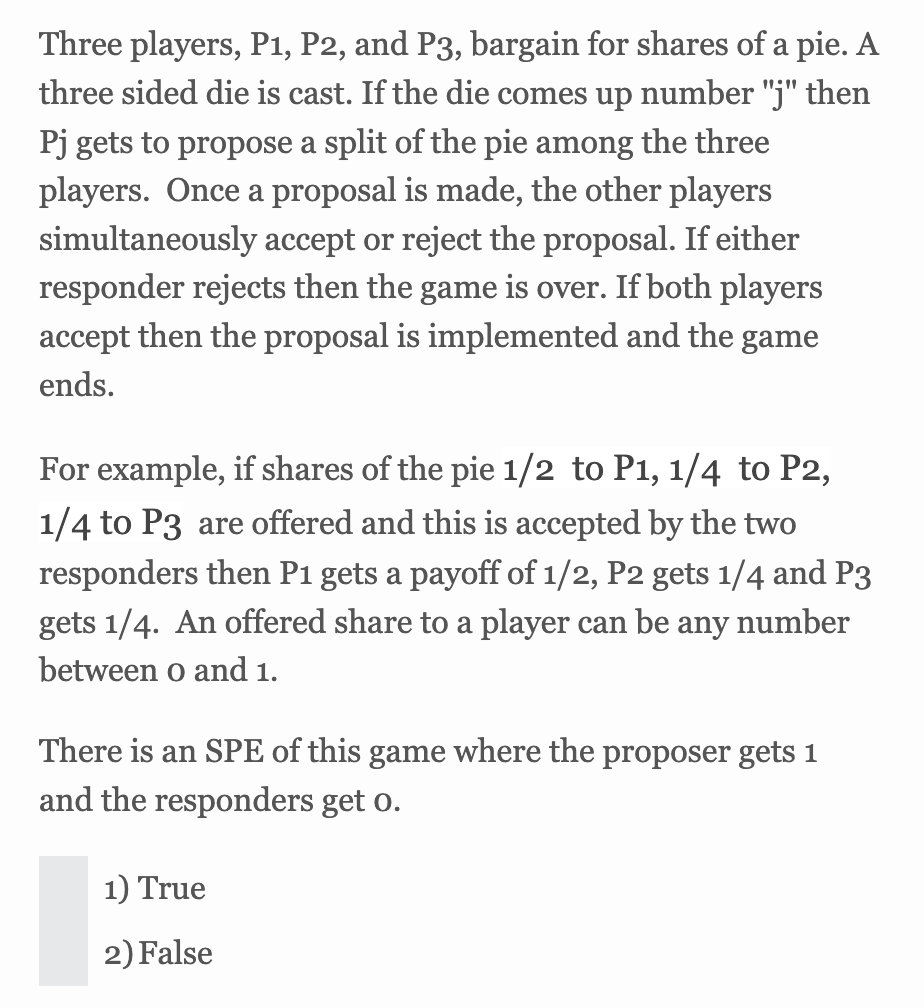 Three players, P1, P2, and P3, bargain for shares of a pie. A
three sided die is cast. If the die comes up number "j" then
Pj gets to propose a split of the pie among the three
players. Once a proposal is made, the other players
simultaneously accept or reject the proposal. If either
responder rejects then the game is over. If both players
accept then the proposal is implemented and the game
ends.
For example, if shares of the pie 1/2 to P1, 1/4 to P2,
1/4 to P3 are offered and this is accepted by the two
responders then P1 gets a payoff of 1/2, P2 gets 1/4 and P3
gets 1/4. An offered share to a player can be any number
between o and 1.
There is an SPE of this game where the proposer gets 1
and the responders get 0.
1) True
2) False
