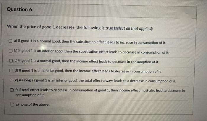 Question 6
When the price of good 1 decreases, the following is true (select all that applies):
a) If good 1 is a normal good, then the substitution effect leads to increase in consumption of it.
b) If good 1 is an inferior good, then the substitution effect leads to decrease in consumption of it.
c) If good 1 is a normal good, then the income effect leads to decrease in consumption of it.
d) If good 1 is an inferior good, then the income effect leads to decrease in consumption of it.
O e) As long as good 1 is an inferior good, the total effect always leads to a decrease in consumption of it.
f) If total effect leads to decrease in consumption of good 1, then income effect must also lead to decrease in
consumption of it.
g) none of the above
