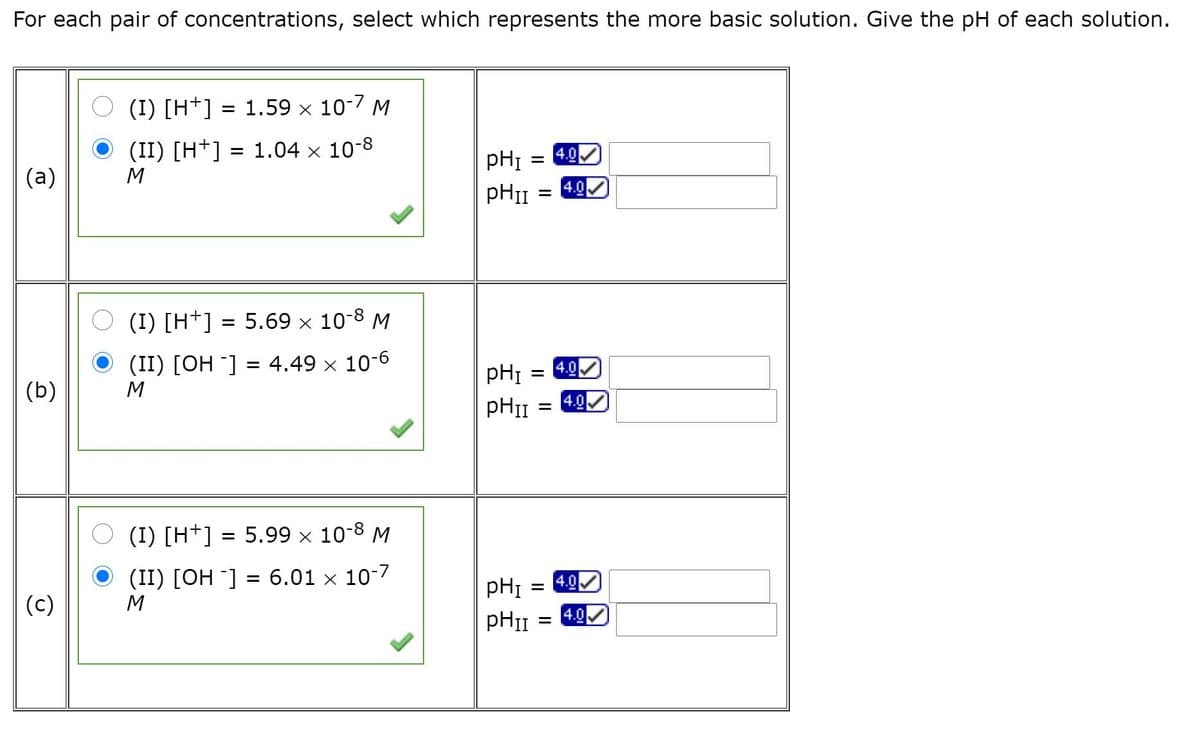 For each pair of concentrations, select which represents the more basic solution. Give the pH of each solution.
(I) [H*] = 1.59 × 10-7 M
(II) [H+] = 1.04 x 10-8
pHI
4.0
(a)
M
4.0
O (I) [H+] = 5.69 x 10-8 M
(II) [OH ¯] = 4.49 × 10-6
4.0
%3D
pHI
(b)
4.0
(I) [H+] = 5.99 × 10-8 M
(II) [OH ¯] = 6.01 × 10-7
4.0
pHI
(c)
4.0
