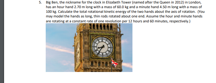 5. Big Ben, the nickname for the clock in Elizabeth Tower (named after the Queen in 2012) in London,
has an hour hand 2.70 m long with a mass of 60.0 kg and a minute hand 4.50 m long with a mass of
100 kg. Calculate the total rotational kinetic energy of the two hands about the axis of rotation. (You
may model the hands as long, thin rods rotated about one end. Assume the hour and minute hands
are rotating at a constant rate of one revolution per 12 hours and 60 minutes, respectively.)
