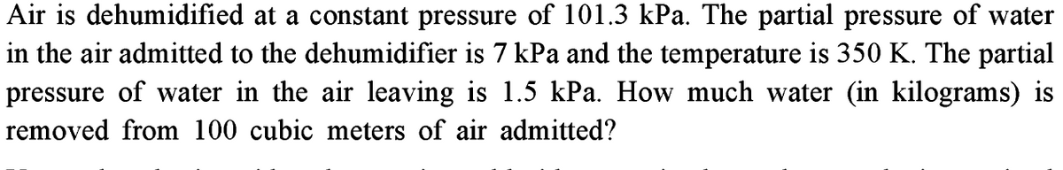Air is dehumidified at a constant pressure of 101.3 kPa. The partial pressure of water
in the air admitted to the dehumidifier is 7 kPa and the temperature is 350 K. The partial
pressure of water in the air leaving is 1.5 kPa. How much water (in kilograms) is
removed from 100 cubic meters of air admitted?