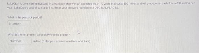 LakeCraft is considering investing in a transport ship with an expected life of 10 years that costs $60 million and will produce net cash flows of $7 million per
year, LakeCraft's cost of capital is 5%. Enter your answers rounded to 2 DECIMAL PLACES.
What is the payback period?
Number
What is the net present value (NPV) of the project?
Number
million (Enter your answer in millions of dollars)