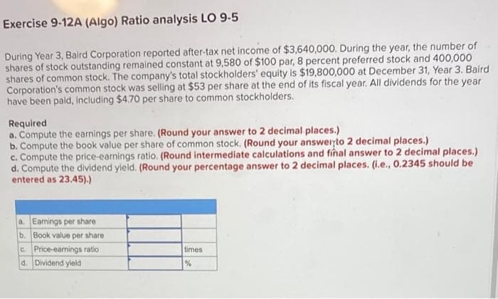 Exercise 9-12A (Algo) Ratio analysis LO 9-5
During Year 3, Baird Corporation reported after-tax net income of $3,640,000. During the year, the number of
shares of stock outstanding remained constant at 9,580 of $100 par, 8 percent preferred stock and 400,000
shares of common stock. The company's total stockholders' equity is $19,800,000 at December 31, Year 3. Baird
Corporation's common stock was selling at $53 per share at the end of its fiscal year. All dividends for the year
have been paid, including $4.70 per share to common stockholders.
Required
a. Compute the earnings per share. (Round your answer to 2 decimal places.)
b. Compute the book value per share of common stock. (Round your answeryto 2 decimal places.)
c. Compute the price-earnings ratio. (Round intermediate calculations and final answer to 2 decimal places.)
d. Compute the dividend yield. (Round your percentage answer to 2 decimal places. (i.e., 0.2345 should be
entered as 23.45).)
a. Earnings per share
b. Book value per share
cPrice-earings ratio
d. Dividend yield
times
%