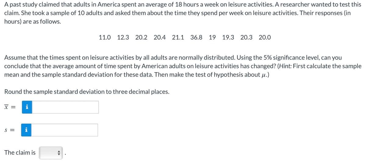 A past study claimed that adults in America spent an average of 18 hours a week on leisure activities. A researcher wanted to test this
claim. She took a sample of 10 adults and asked them about the time they spend per week on leisure activities. Their responses (in
hours) are as follows.
11.0 12.3 20.2 20.4 21.1 36.8 19 19.3 20.3 20.0
Assume that the times spent on leisure activities by all adults are normally distributed. Using the 5% significance level, can you
conclude that the average amount of time spent by American adults on leisure activities has changed? (Hint: First calculate the sample
mean and the sample standard deviation for these data. Then make the test of hypothesis about μ.)
Round the sample standard deviation to three decimal places.
18
Χ
=
S=
i
The claim is