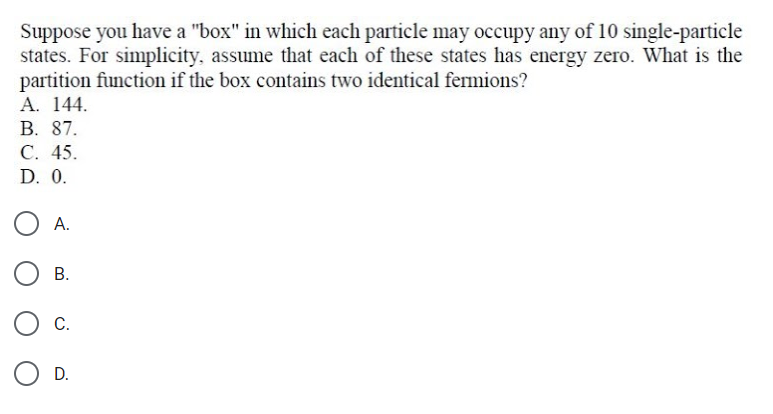 Suppose you have a "box" in which each particle may occupy any of 10 single-particle
states. For simplicity, assume that each of these states has energy zero. What is the
partition function if the box contains two identical fermions?
А. 144.
В. 87.
С. 45.
D. 0.
А.
В.
С.
D.
