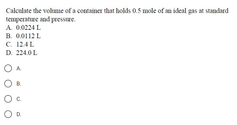 Calculate the volume of a container that holds 0.5 mole of an ideal gas at standard
temperature and pressure.
A. 0.0224 L
B. 0.0112 L
С. 12.4 L
D. 224.0 L
O A.
В.
С.
D.
