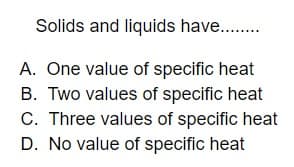 Solids and liquids have...
A. One value of specific heat
B. Two values of specific heat
C. Three values of specific heat
D. No value of specific heat
