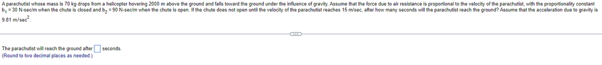 A parachutist whose mass is 70 kg drops from a helicopter hovering 2000 m above the ground and falls toward the ground under the influence of gravity. Assume that the force due to air resistance is proportional to the velocity of the parachutist, with the proportionality constant
b₁ = 30 N-sec/m when the chute is closed and b₂ = 90 N-sec/m when the chute is open. If the chute does not open until the velocity of the parachutist reaches 15 m/sec, after how many seconds will the parachutist reach the ground? Assume that the acceleration due to gravity is
9.81 m/sec²
The parachutist will reach the ground after
(Round to two decimal places as needed.)
seconds.
C