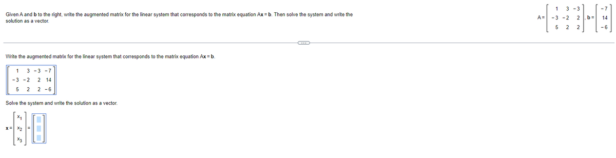 Given A and b to the right, write the augmented matrix for the linear system that corresponds to the matrix equation Ax = b. Then solve the system and write the
solution as a vector.
Write the augmented matrix for the linear system that corresponds to the matrix equation Ax = b
1 33 -7
-3 -2 2 14
5 2 2-6
Solve the system and write the solution as a vector.
X:
40
X2
A=
1 3-3
-3-2 2 b= 14
-6
5
2 2