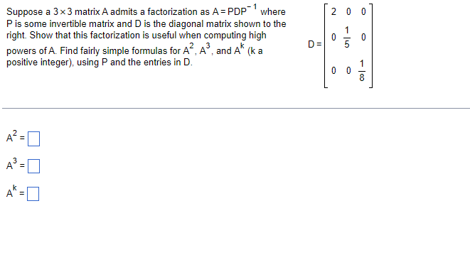 Suppose a 3x3 matrix A admits a factorization as A = PDP-1 where
P is some invertible matrix and D is the diagonal matrix shown to the
right. Show that this factorization is useful when computing high
powers of A. Find fairly simple formulas for A², A³, and AK (k a
positive integer), using P and the entries in D.
A²=0
A³ =
D=
20 0
0
- 15
1
0 0
0
1
8