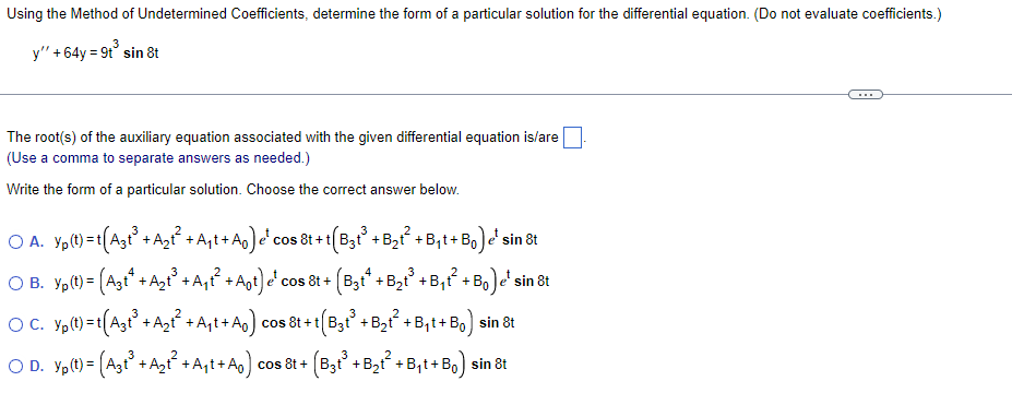 Using the Method of Undetermined Coefficients, determine the form of a particular solution for the differential equation. (Do not evaluate coefficients.)
3
y" + 64y = 9t³ sin 8t
The root(s) of the auxiliary equation associated with the given differential equation is/are
(Use a comma to separate answers as needed.)
Write the form of a particular solution. Choose the correct answer below.
OA. Yp(t)=t(A3t³ + A₂t² + A₁t+ A₁) e¹ cos 8t + t
¹
cos
8t+t(B3t³ + B₂t² + B₁t+Bo) e' sin 8t
O B. Yp(t) = (A3t¹ + A₂t³ +A₁t² + A₁t) e' cos 8t + (B3tª + B₂t³ + B₁t² + Bo) e' sin 8t
OC. Yp(t)=t[(A3t³ +A₂t² +A₁t+A₁) cos &t+t(B3t³ + B₂t² + B₁t+ B₁) sin 8t
OD. Yp(t) = (A3t³ + A₂t² +A₁t+A₁) cos &t+ (B3t³ + B₂t² + B₁t+Bo) sin 8t