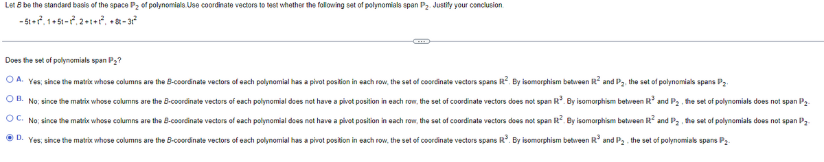 Let B be the standard basis of the space P₂ of polynomials. Use coordinate vectors to test whether the following set of polynomials span P2. Justify your conclusion.
- 5t+t², 1+5t-t²2, 2+t+t², +8t-3t²
G
Does the set of polynomials span P₂?
O A. Yes; since the matrix whose columns are the B-coordinate vectors of each polynomial has a pivot position in each row, the set of coordinate vectors spans R². By isomorphism between R² and P2, the set of polynomials spans P2.
O B. No; since the matrix whose columns are the B-coordinate vectors of each polynomial does not have a pivot position in each row, the set of coordinate vectors does not span R³. By isomorphism between R³ and P2, the set of polynomials does not span P2.
OC. No; since the matrix whose columns are the B-coordinate vectors of each polynomial does not have a pivot position in each row, the set of coordinate vectors does not span R². By isomorphism between R² and P2, the set of polynomials does not span P2.
ⒸD. Yes; since the matrix whose columns are the B-coordinate vectors of each polynomial has a pivot position in each row, the set of coordinate vectors spans R³. By isomorphism between R³ and P2, the set of polynomials spans P2.