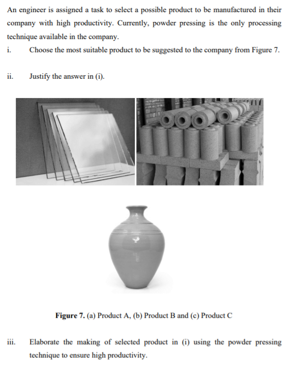 An engineer is assigned a task to select a possible product to be manufactured in their
company with high productivity. Currently, powder pressing is the only processing
technique available in the company.
i.
Choose the most suitable product to be suggested to the company from Figure 7.
ii.
Justify the answer in (i).
Figure 7. (a) Product A, (b) Product B and (c) Product C
iii.
Elaborate the making of selected product in (i) using the powder pressing
technique to ensure high productivity.
