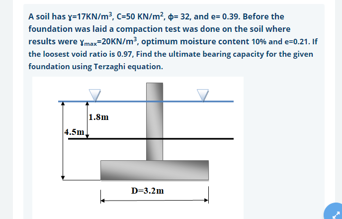 A soil has y=17KN/m³, C=50 KN/m², ¤= 32, and e= 0.39. Before the
foundation was laid a compaction test was done on the soil where
results were ymax=20KN/m³, optimum moisture content 10% and e=0.21. If
the loosest void ratio is 0.97, Find the ultimate bearing capacity for the given
foundation using Terzaghi equation.
1.8m
4.5m,
D=3.2m
