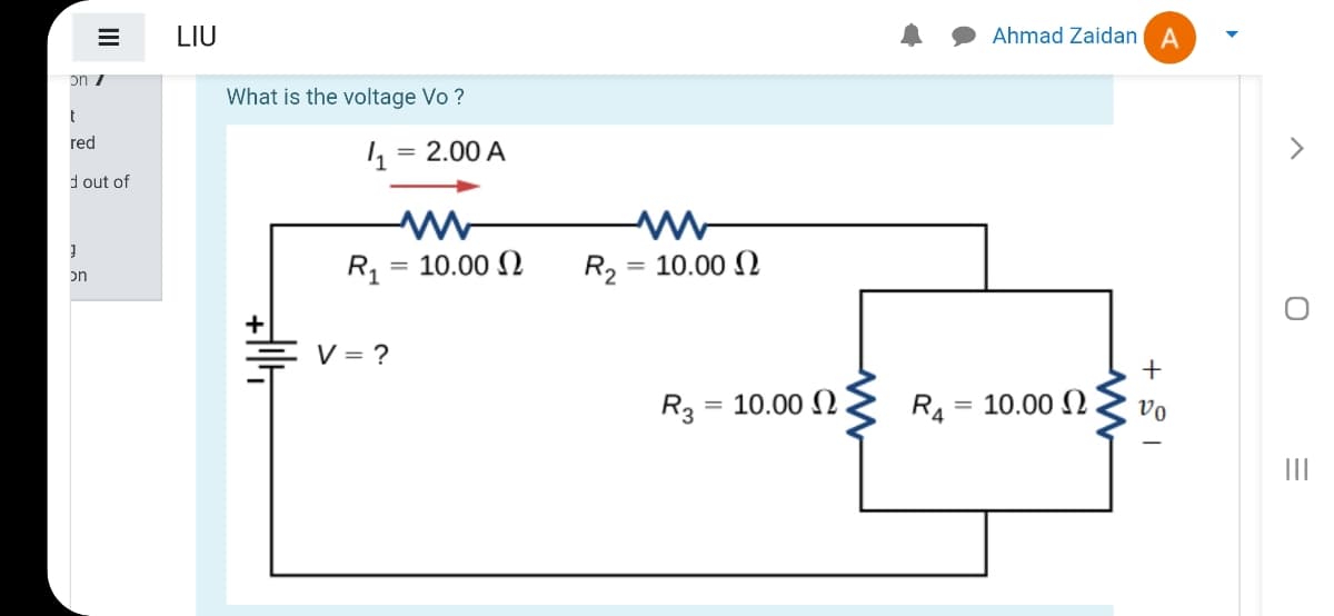 LIU
Ahmad Zaidan A
on /
What is the voltage Vo ?
red
2.00 A
d out of
R1
= 10.00 )
R2
= 10.00 N
on
두 V=D?
+
R3
= 10.00 N
R4
10.00 N.
vo
%3D
II
II
